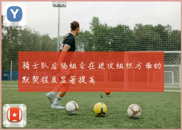 骑士队后场组合在进攻组织方面的默契程度显著提高