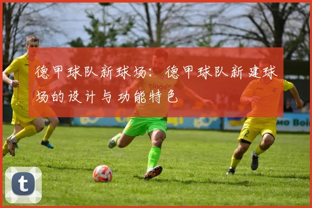 德甲球队新球场：德甲球队新建球场的设计与功能特色