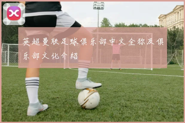 英超曼联足球俱乐部中文全称及俱乐部文化介绍